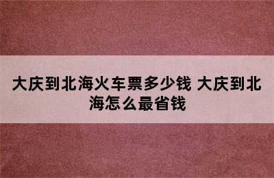 大庆到北海火车票多少钱 大庆到北海怎么最省钱